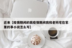 近来【疫情期间的我疫情期间我和老妈宅在家里的事小说怎么写】