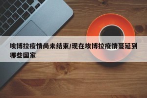 埃博拉疫情尚未结束/现在埃博拉疫情蔓延到哪些国家