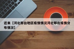 近来【河北邢台地区疫情情况河北邢台疫情分布情况】