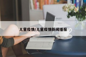 儿童疫情/儿童疫情新闻播报