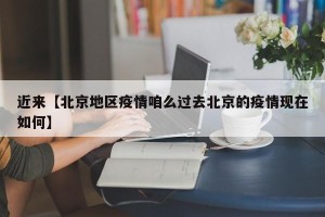 近来【北京地区疫情咱么过去北京的疫情现在如何】
