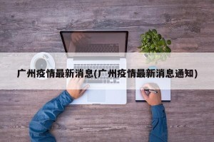 广州疫情最新消息(广州疫情最新消息通知)