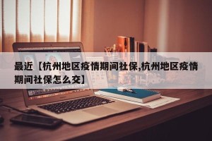 最近【杭州地区疫情期间社保,杭州地区疫情期间社保怎么交】