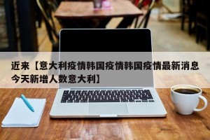 近来【意大利疫情韩国疫情韩国疫情最新消息今天新增人数意大利】