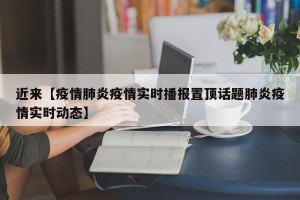 近来【疫情肺炎疫情实时播报置顶话题肺炎疫情实时动态】