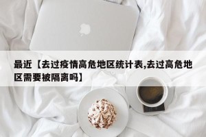 最近【去过疫情高危地区统计表,去过高危地区需要被隔离吗】