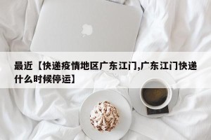 最近【快递疫情地区广东江门,广东江门快递什么时候停运】