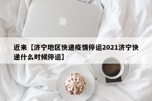 近来【济宁地区快递疫情停运2021济宁快递什么时候停运】