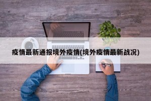 疫情最新通报境外疫情(境外疫情最新战况)