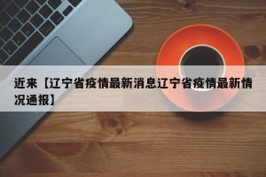 近来【辽宁省疫情最新消息辽宁省疫情最新情况通报】