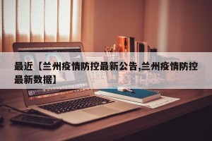 最近【兰州疫情防控最新公告,兰州疫情防控最新数据】