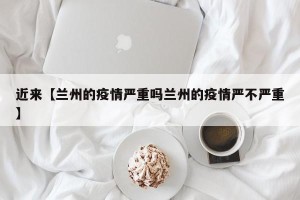 近来【兰州的疫情严重吗兰州的疫情严不严重】