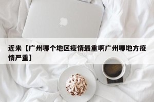 近来【广州哪个地区疫情最重啊广州哪地方疫情严重】