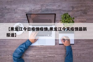 【黑龙江今日疫情疫情,黑龙江今天疫情最新报道】