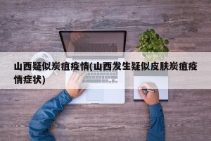 山西疑似炭疽疫情(山西发生疑似皮肤炭疽疫情症状)