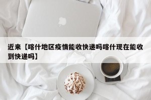 近来【喀什地区疫情能收快递吗喀什现在能收到快递吗】
