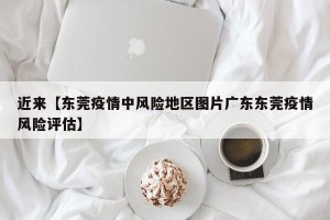 近来【东莞疫情中风险地区图片广东东莞疫情风险评估】