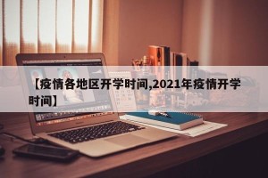 【疫情各地区开学时间,2021年疫情开学时间】