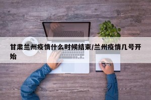 甘肃兰州疫情什么时候结束/兰州疫情几号开始