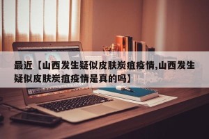 最近【山西发生疑似皮肤炭疽疫情,山西发生疑似皮肤炭疽疫情是真的吗】