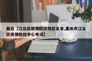 最近【江北区疫情防控地区名单,重庆市江北区疫情防控中心电话】