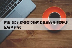 近来【琼台疫情管控地区名单琼台疫情管控地区名单公布】