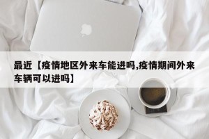 最近【疫情地区外来车能进吗,疫情期间外来车辆可以进吗】
